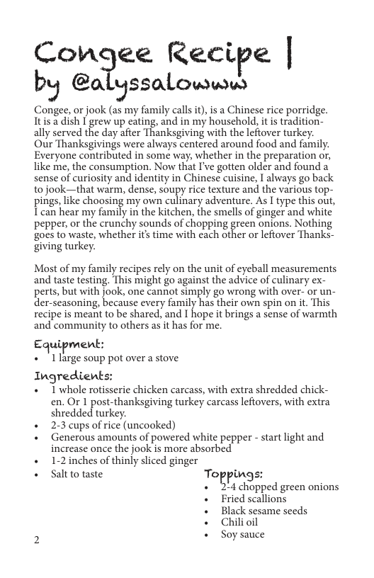 Congee Recipe | by @alyssalowww  Congee, or jook (as my family callsit), is a Chinese rice porridge. Itis a dish | grew up eating, and in my household, it is tradition- ally served the day after Thanksgiving with the leftover turkey.  Our Thanksgivings were always centered around food and family. Everyone contributed in some way, whether in the preparation or, like me, the consumption. Now that I’ve gotten older and found a sense of curiosity and identity in Chinese cuisine, I always go back to jook—that warm, dense, soupy rice texture and the various top- pings, like choosing my own culinary adventure. As I type this out, I can hear my family in the kitchen, the smells of ginger and white pepper, or the crunchy sounds of chopping green onions. Nothing goes to waste, whether its time with each other or leftover Thanks- giving turkey.  Most of my family recipes rely on the unit of eyeball measurements and taste testing. This might go against the advice of culinary ex- perts, but with jook, one cannot simply go wrong with over- or un- der-seasoning, because every family has their own spin on it. This recipe is meant to be shared, and I hope it brings a sense of warmth and community to others as it has for me.  Equipment:  « " Llarge soup pot over a stove  Ingredients:  + 1 whole rotisserie chicken carcass, with extra shredded chick- en. Or 1 post-thanksgiving turkey carcass lefiovers, with extra shredded turkey.  + 23 cups of rice (uncooked)  + Generous amounts of powered white pepper - start light and increase once the jook is more absorbed  « 1-2inches of thinly sliced ginger  « Saltto taste Toppings:  B G pped green onions + Fried scallions + Black sesame seeds « Chilioil ) + Soysauce 
